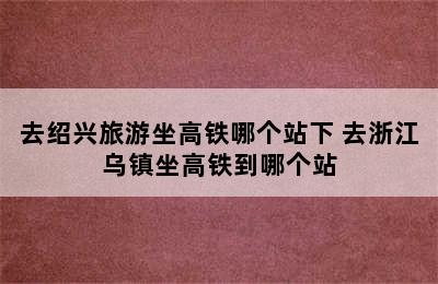 去绍兴旅游坐高铁哪个站下 去浙江乌镇坐高铁到哪个站